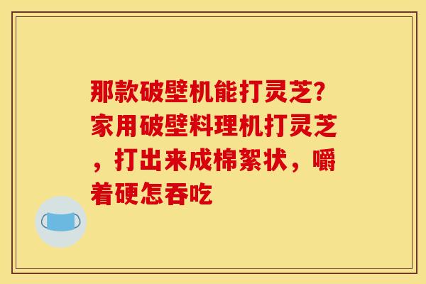 那款破壁机能打灵芝?家用破壁料理机打灵芝,打出来成棉絮状,嚼着硬怎吞吃 那款破壁机能打灵芝?家用破壁料理机打灵芝,打出来成棉絮状,嚼着硬怎吞吃
