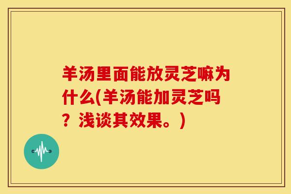 羊汤里面能放灵芝嘛为什么(羊汤能加灵芝吗?浅谈其效果。) 羊汤里面能放灵芝嘛为什么(羊汤能加灵芝吗?浅谈其效果。)