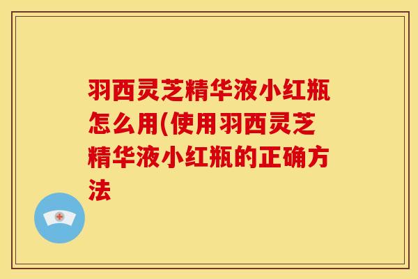 羽西灵芝精华液小红瓶怎么用(使用羽西灵芝精华液小红瓶的正确方法 羽西灵芝精华液小红瓶怎么用(使用羽西灵芝精华液小红瓶的正确方法
