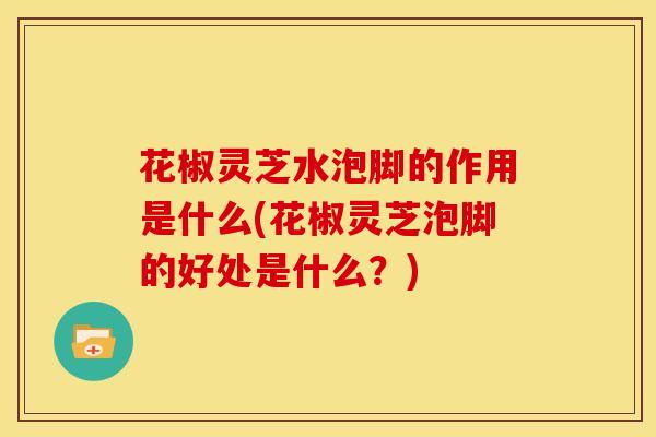 花椒灵芝水泡脚的作用是什么(花椒灵芝泡脚的好处是什么?) 花椒灵芝水泡脚的作用是什么(花椒灵芝泡脚的好处是什么?)