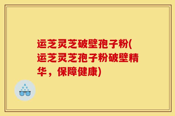 运芝灵芝破壁孢子粉(运芝灵芝孢子粉破壁精华,保障健康) 运芝灵芝破壁孢子粉(运芝灵芝孢子粉破壁精华,保障健康)