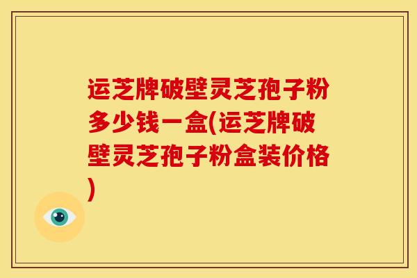 运芝牌破壁灵芝孢子粉多少钱一盒(运芝牌破壁灵芝孢子粉盒装价格) 运芝牌破壁灵芝孢子粉多少钱一盒(运芝牌破壁灵芝孢子粉盒装价格)