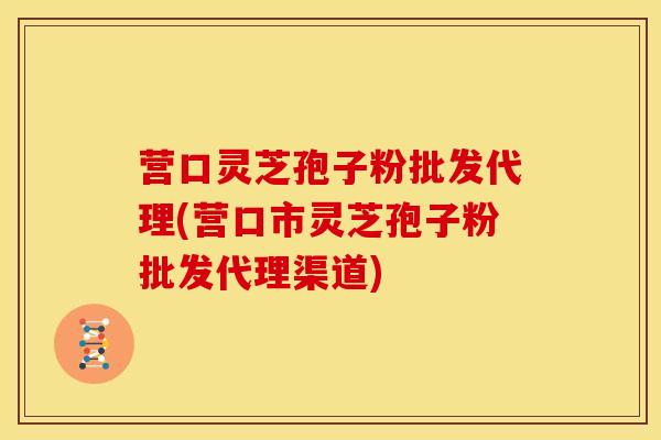 营口灵芝孢子粉批发代理(营口市灵芝孢子粉批发代理渠道)