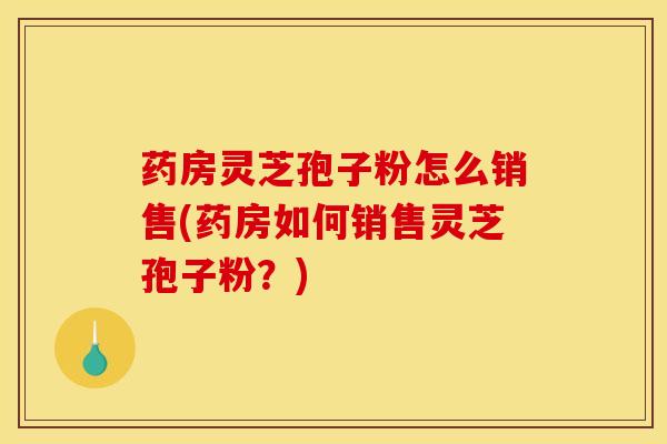 药房灵芝孢子粉怎么销售(药房如何销售灵芝孢子粉?) 药房灵芝孢子粉怎么销售(药房如何销售灵芝孢子粉?)