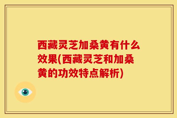 西藏灵芝加桑黄有什么效果(西藏灵芝和加桑黄的功效特点解析) 西藏灵芝加桑黄有什么效果(西藏灵芝和加桑黄的功效特点解析)