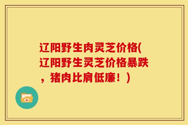 辽阳野生肉灵芝价格(辽阳野生灵芝价格暴跌，猪肉比肩低廉！)