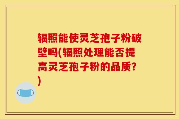 辐照能使灵芝孢子粉破壁吗(辐照处理能否提高灵芝孢子粉的品质?) 辐照能使灵芝孢子粉破壁吗(辐照处理能否提高灵芝孢子粉的品质?)