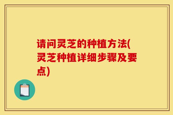 请问灵芝的种植方法(灵芝种植详细步骤及要点) 请问灵芝的种植方法(灵芝种植详细步骤及要点)