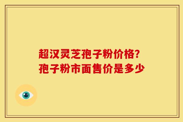 超汉灵芝孢子粉价格?孢子粉市面售价是多少 超汉灵芝孢子粉价格?孢子粉市面售价是多少