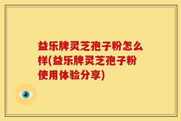 益乐牌灵芝孢子粉怎么样(益乐牌灵芝孢子粉使用体验分享) 益乐牌灵芝孢子粉怎么样(益乐牌灵芝孢子粉使用体验分享)