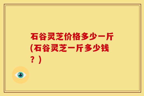 石谷灵芝价格多少一斤(石谷灵芝一斤多少钱?) 石谷灵芝价格多少一斤(石谷灵芝一斤多少钱?)