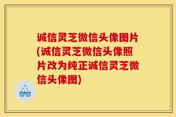 诚信灵芝微信头像图片(诚信灵芝微信头像照片改为纯正诚信灵芝微信头像图)