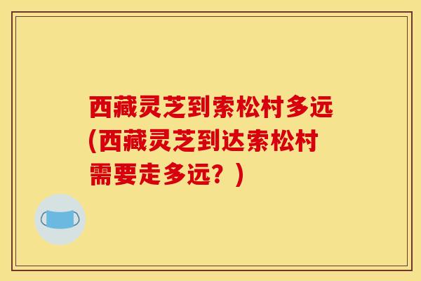 西藏灵芝到索松村多远(西藏灵芝到达索松村需要走多远?) 西藏灵芝到索松村多远(西藏灵芝到达索松村需要走多远?)