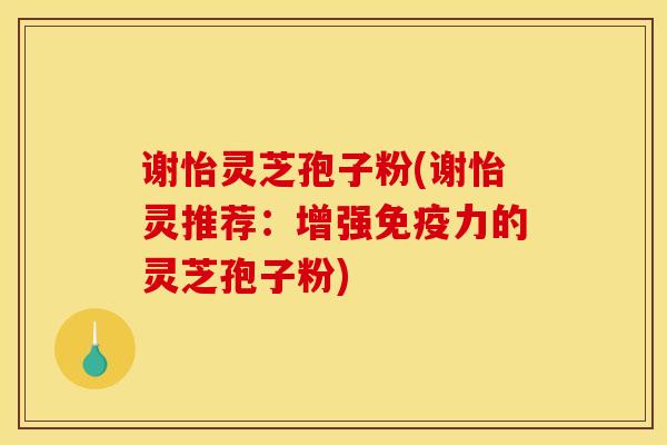 谢怡灵芝孢子粉(谢怡灵推荐:增强免疫力的灵芝孢子粉) 谢怡灵芝孢子粉(谢怡灵推荐:增强免疫力的灵芝孢子粉)