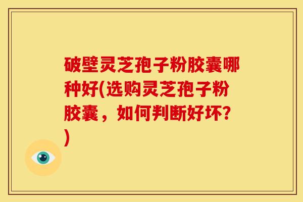 破壁灵芝孢子粉胶囊哪种好(选购灵芝孢子粉胶囊,如何判断好坏?) 破壁灵芝孢子粉胶囊哪种好(选购灵芝孢子粉胶囊,如何判断好坏?)