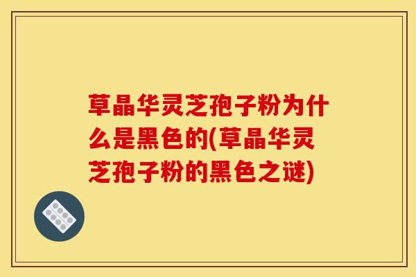 草晶华灵芝孢子粉为什么是黑色的(草晶华灵芝孢子粉的黑色之谜) 草晶华灵芝孢子粉为什么是黑色的(草晶华灵芝孢子粉的黑色之谜)