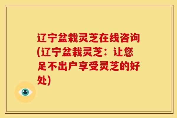 辽宁盆栽灵芝在线咨询(辽宁盆栽灵芝:让您足不出户享受灵芝的好处) 辽宁盆栽灵芝在线咨询(辽宁盆栽灵芝:让您足不出户享受灵芝的好处)