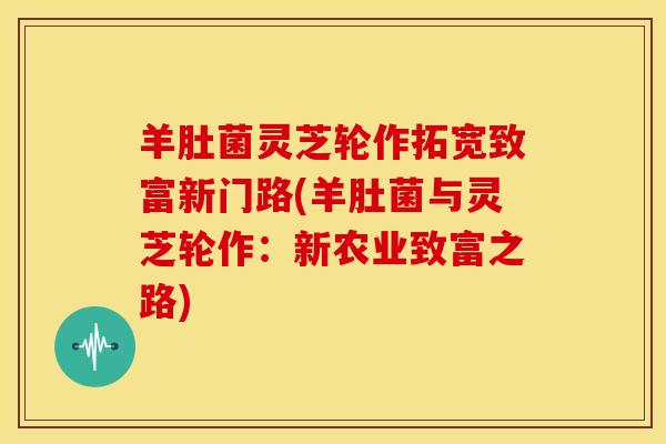 羊肚菌灵芝轮作拓宽致富新门路(羊肚菌与灵芝轮作:新农业致富之路) 羊肚菌灵芝轮作拓宽致富新门路(羊肚菌与灵芝轮作:新农业致富之路)