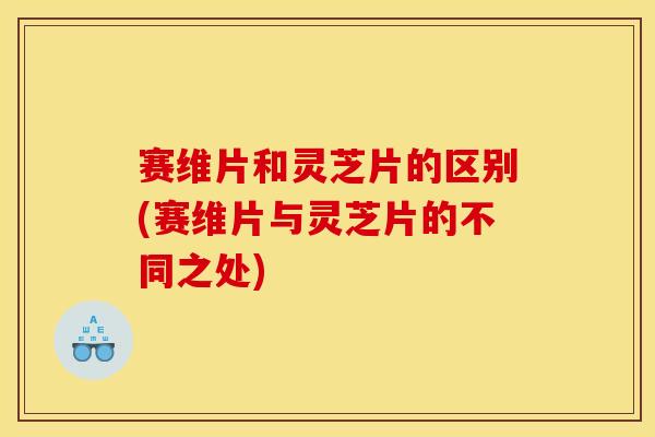 赛维片和灵芝片的区别(赛维片与灵芝片的不同之处)