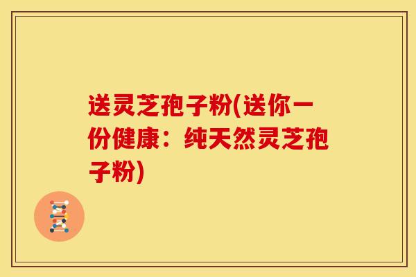 送灵芝孢子粉(送你一份健康：纯天然灵芝孢子粉)
