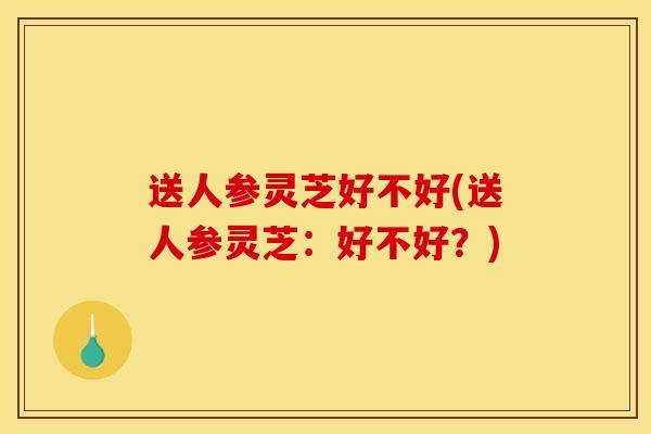 送人参灵芝好不好(送人参灵芝:好不好?) 送人参灵芝好不好(送人参灵芝:好不好?)