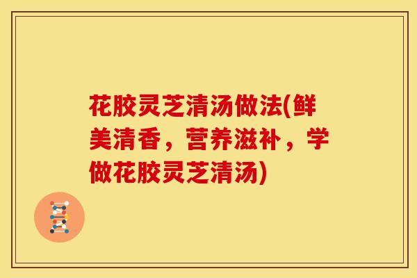 花胶灵芝清汤做法(鲜美清香，营养滋补，学做花胶灵芝清汤)