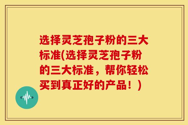 选择灵芝孢子粉的三大标准(选择灵芝孢子粉的三大标准,帮你轻松买到真正好的产品!) 选择灵芝孢子粉的三大标准(选择灵芝孢子粉的三大标准,帮你轻松买到真正好的产品!)