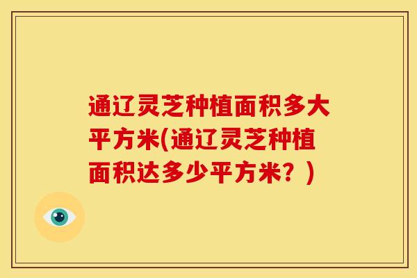 通辽灵芝种植面积多大平方米(通辽灵芝种植面积达多少平方米?) 通辽灵芝种植面积多大平方米(通辽灵芝种植面积达多少平方米?)