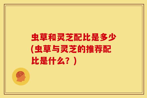 虫草和灵芝配比是多少(虫草与灵芝的推荐配比是什么?) 虫草和灵芝配比是多少(虫草与灵芝的推荐配比是什么?)