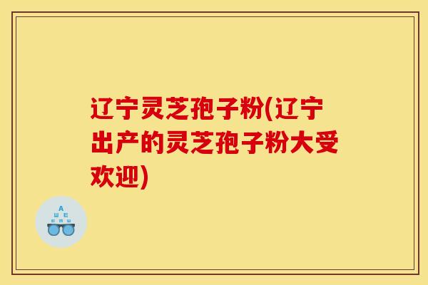 辽宁灵芝孢子粉(辽宁出产的灵芝孢子粉大受欢迎) 辽宁灵芝孢子粉(辽宁出产的灵芝孢子粉大受欢迎)