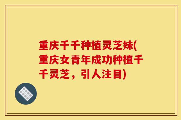 重庆千千种植灵芝妹(重庆女青年成功种植千千灵芝,引人注目) 重庆千千种植灵芝妹(重庆女青年成功种植千千灵芝,引人注目)