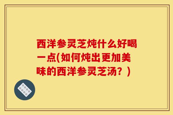 西洋参灵芝炖什么好喝一点(如何炖出更加美味的西洋参灵芝汤?) 西洋参灵芝炖什么好喝一点(如何炖出更加美味的西洋参灵芝汤?)