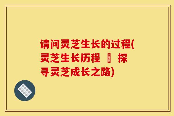 请问灵芝生长的过程(灵芝生长历程 – 探寻灵芝成长之路) 请问灵芝生长的过程(灵芝生长历程 – 探寻灵芝成长之路)