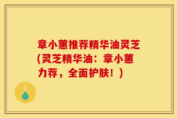 章小蕙推荐精华油灵芝(灵芝精华油:章小蕙力荐,全面护肤!) 章小蕙推荐精华油灵芝(灵芝精华油:章小蕙力荐,全面护肤!)