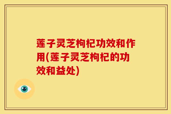 莲子灵芝枸杞功效和作用(莲子灵芝枸杞的功效和益处) 莲子灵芝枸杞功效和作用(莲子灵芝枸杞的功效和益处)