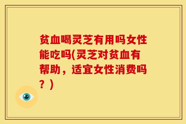 贫喝灵芝有用吗女性能吃吗(灵芝对贫有帮助，适宜女性消费吗？)