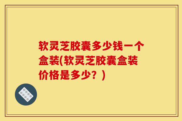 软灵芝胶囊多少钱一个盒装(软灵芝胶囊盒装价格是多少?) 软灵芝胶囊多少钱一个盒装(软灵芝胶囊盒装价格是多少?)
