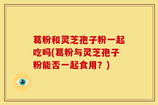 葛粉和灵芝孢子粉一起吃吗(葛粉与灵芝孢子粉能否一起食用?) 葛粉和灵芝孢子粉一起吃吗(葛粉与灵芝孢子粉能否一起食用?)