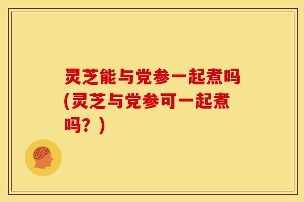 灵芝能与党参一起煮吗(灵芝与党参可一起煮吗？)