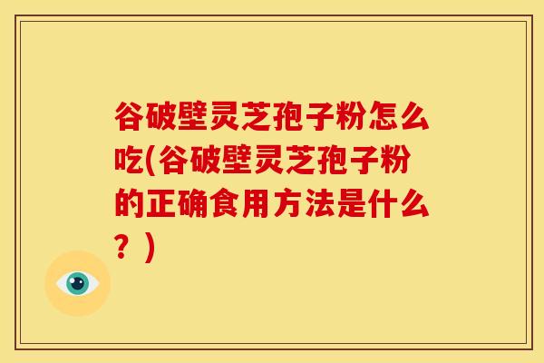 谷破壁灵芝孢子粉怎么吃(谷破壁灵芝孢子粉的正确食用方法是什么?) 谷破壁灵芝孢子粉怎么吃(谷破壁灵芝孢子粉的正确食用方法是什么?)