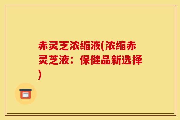 赤灵芝浓缩液(浓缩赤灵芝液：保健品新选择)