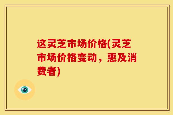 这灵芝市场价格(灵芝市场价格变动，惠及消费者)