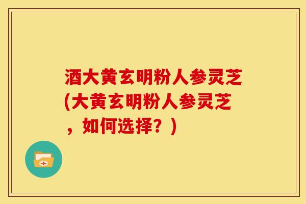 酒大黄玄明粉人参灵芝(大黄玄明粉人参灵芝，如何选择？)
