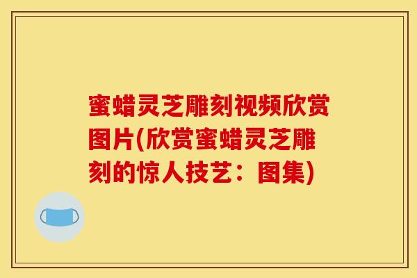蜜蜡灵芝雕刻视频欣赏图片(欣赏蜜蜡灵芝雕刻的惊人技艺:图集) 蜜蜡灵芝雕刻视频欣赏图片(欣赏蜜蜡灵芝雕刻的惊人技艺:图集)