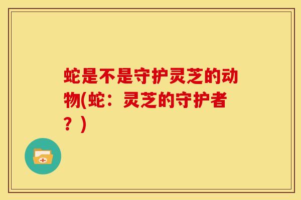 蛇是不是守护灵芝的动物(蛇:灵芝的守护者?) 蛇是不是守护灵芝的动物(蛇:灵芝的守护者?)