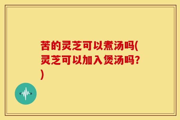 苦的灵芝可以煮汤吗(灵芝可以加入煲汤吗?) 苦的灵芝可以煮汤吗(灵芝可以加入煲汤吗?)