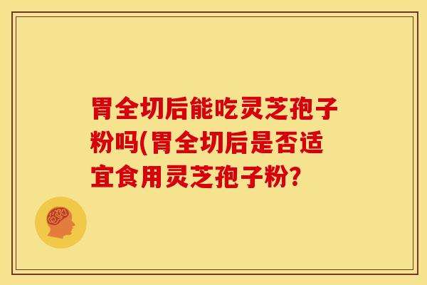 胃全切后能吃灵芝孢子粉吗(胃全切后是否适宜食用灵芝孢子粉? 胃全切后能吃灵芝孢子粉吗(胃全切后是否适宜食用灵芝孢子粉?