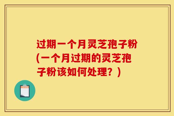 过期一个月灵芝孢子粉(一个月过期的灵芝孢子粉该如何处理？)