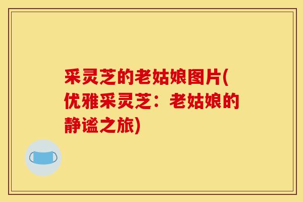 采灵芝的老姑娘图片(优雅采灵芝:老姑娘的静谧之旅) 采灵芝的老姑娘图片(优雅采灵芝:老姑娘的静谧之旅)