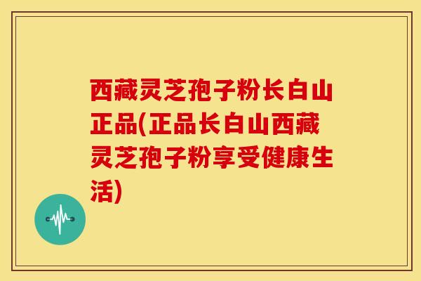 西藏灵芝孢子粉长白山正品(正品长白山西藏灵芝孢子粉享受健康生活) 西藏灵芝孢子粉长白山正品(正品长白山西藏灵芝孢子粉享受健康生活)